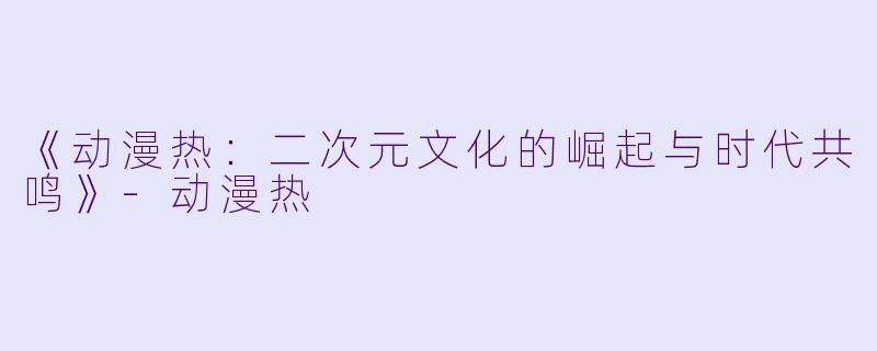 《动漫热:二次元文化的崛起与时代共鸣》