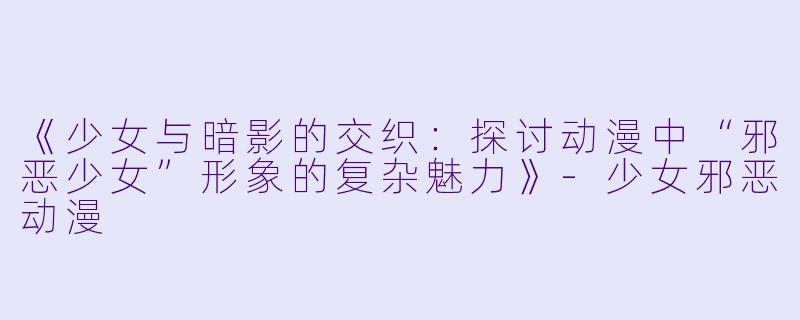 《少女与暗影的交织：探讨动漫中“邪恶少女”形象的复杂魅力》-少女邪恶动漫
