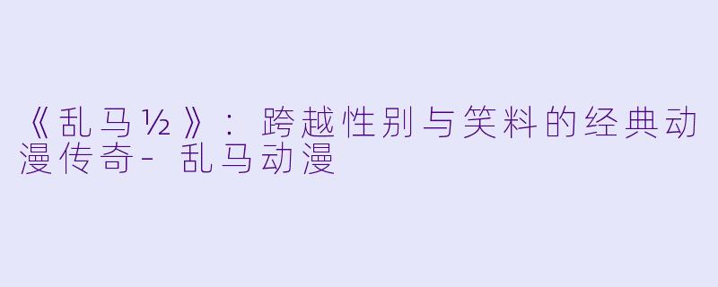 《乱马½》：跨越性别与笑料的经典动漫传奇-乱马动漫