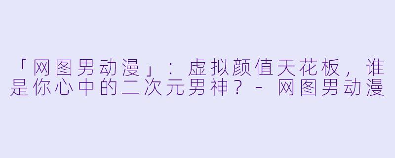 「网图男动漫」：虚拟颜值天花板，谁是你心中的二次元男神？-网图男动漫
