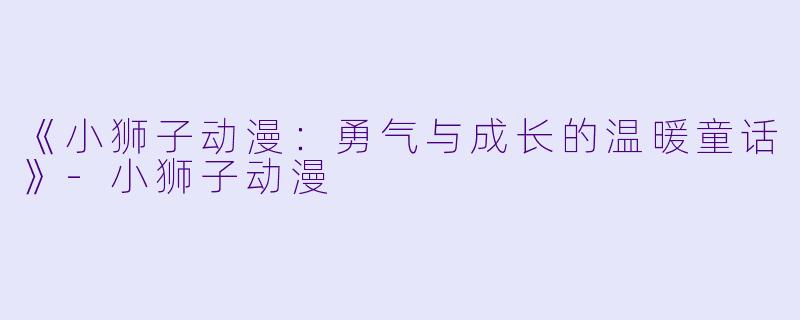 《小狮子动漫：勇气与成长的温暖童话》-小狮子动漫