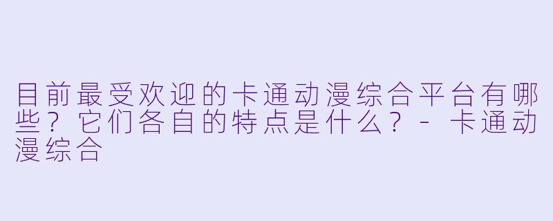 目前最受欢迎的卡通动漫综合平台有哪些？它们各自的特点是什么？-卡通动漫综合
