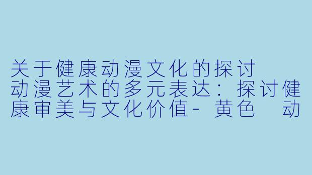 关于健康动漫文化的探讨

动漫艺术的多元表达：探讨健康审美与文化价值-黄色 动漫