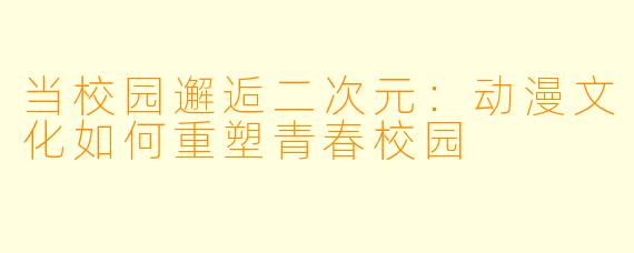 当校园邂逅二次元:动漫文化如何重塑青春校园