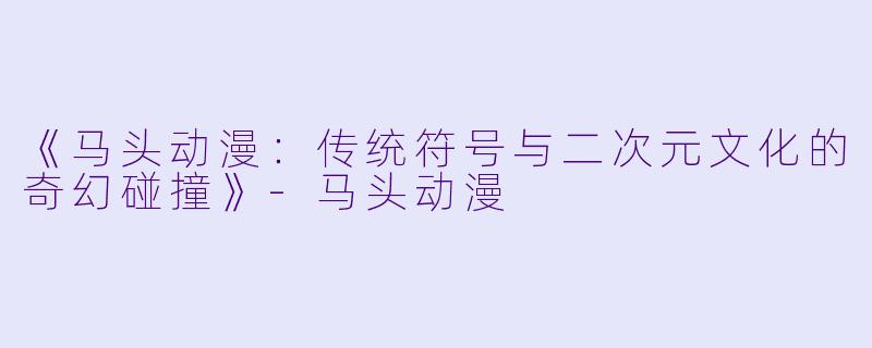 《马头动漫：传统符号与二次元文化的奇幻碰撞》-马头动漫