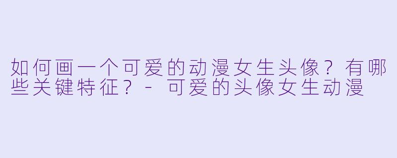 如何画一个可爱的动漫女生头像?有哪些关键特征?