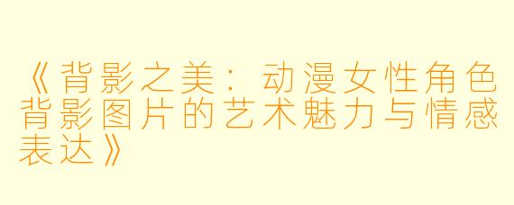 《背影之美：动漫女性角色背影图片的艺术魅力与情感表达》
