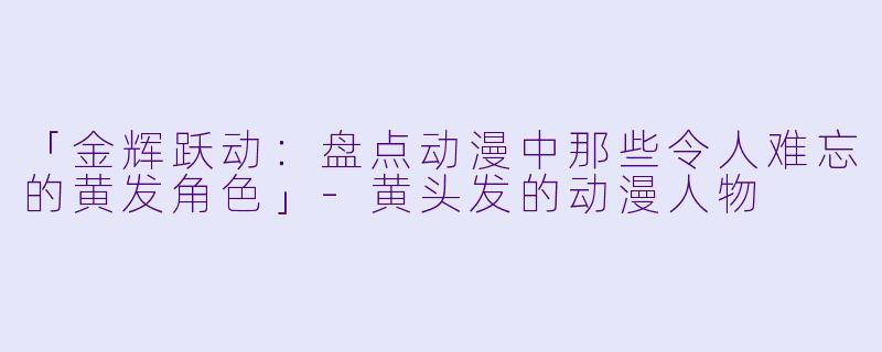 「金辉跃动：盘点动漫中那些令人难忘的黄发角色」-黄头发的动漫人物
