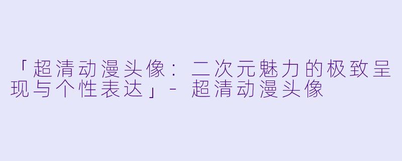 「超清动漫头像:二次元魅力的极致呈现与个性表达」