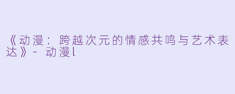 《动漫：跨越次元的情感共鸣与艺术表达》-动漫l