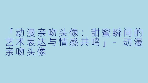 「动漫亲吻头像：甜蜜瞬间的艺术表达与情感共鸣」-动漫亲吻头像