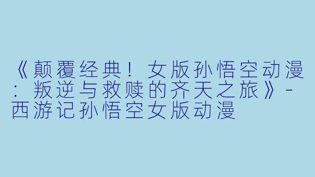 《颠覆经典!女版孙悟空动漫:叛逆与救赎的齐天之旅》