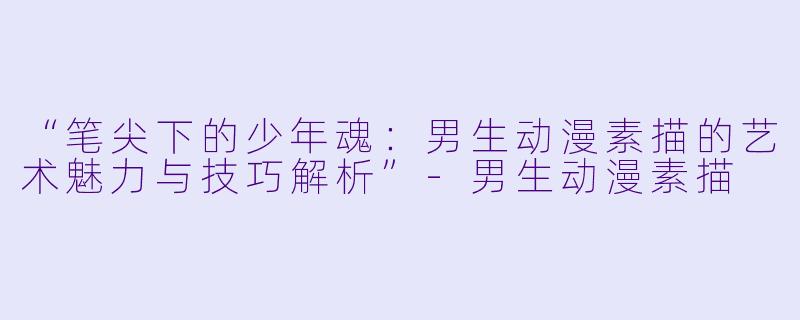 “笔尖下的少年魂：男生动漫素描的艺术魅力与技巧解析”-男生动漫素描