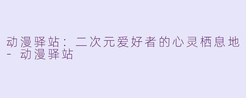 动漫驿站：二次元爱好者的心灵栖息地-动漫驿站