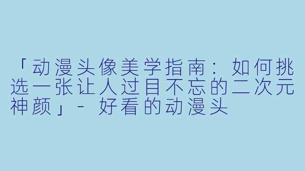 「动漫头像美学指南：如何挑选一张让人过目不忘的二次元神颜」-好看的动漫头
