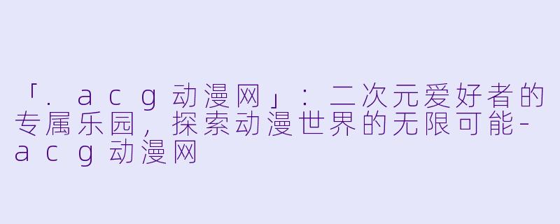 「.acg动漫网」：二次元爱好者的专属乐园，探索动漫世界的无限可能-acg动漫网
