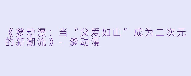 《爹动漫：当“父爱如山”成为二次元的新潮流》-爹动漫