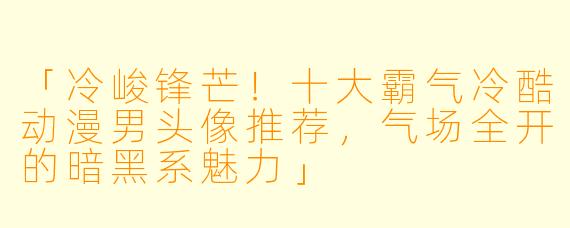 「冷峻锋芒！十大霸气冷酷动漫男头像推荐，气场全开的暗黑系魅力」