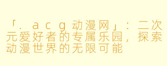 「.acg动漫网」：二次元爱好者的专属乐园，探索动漫世界的无限可能