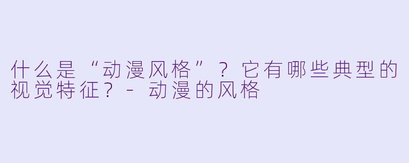 什么是“动漫风格”？它有哪些典型的视觉特征？-动漫的风格