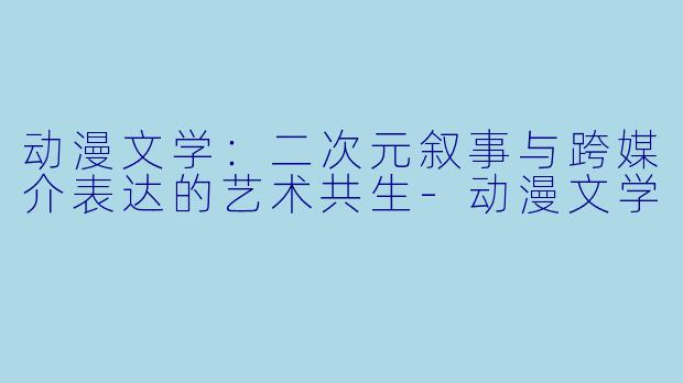 动漫文学:二次元叙事与跨媒介表达的艺术共生