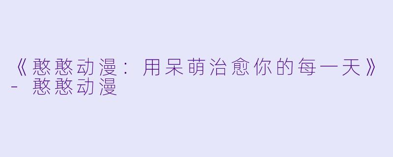 《憨憨动漫：用呆萌治愈你的每一天》-憨憨动漫