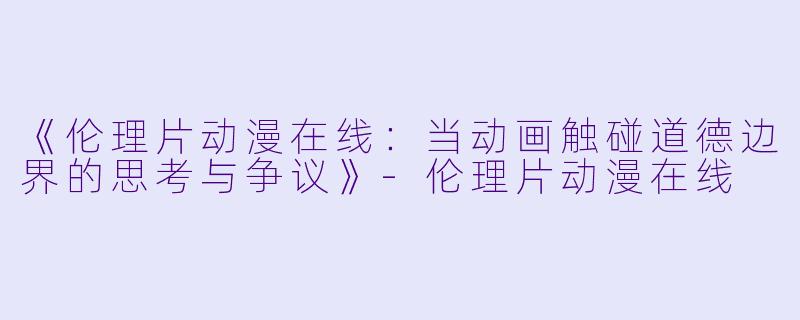 《伦理片动漫在线：当动画触碰道德边界的思考与争议》-伦理片动漫在线