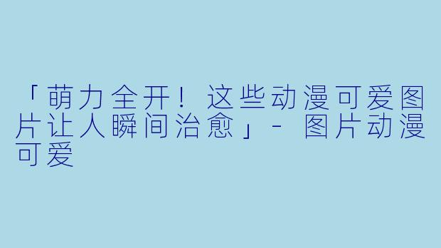 「萌力全开!这些动漫可爱图片让人瞬间治愈」
