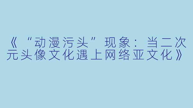 《“动漫污头”现象：当二次元头像文化遇上网络亚文化》