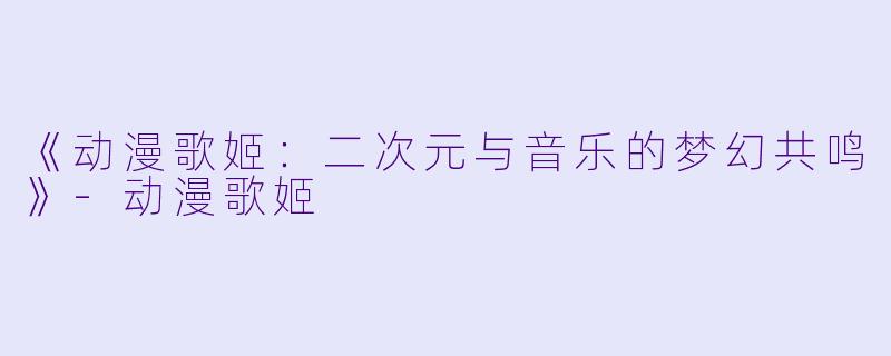 《动漫歌姬：二次元与音乐的梦幻共鸣》-动漫歌姬