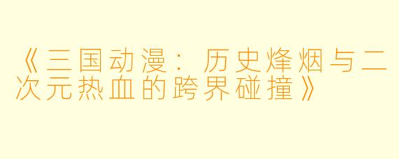 《三国动漫：历史烽烟与二次元热血的跨界碰撞》
