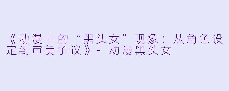 《动漫中的“黑头女”现象：从角色设定到审美争议》-动漫黑头女