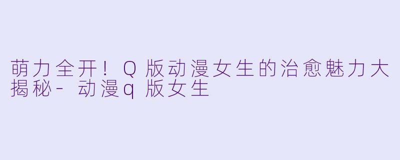 萌力全开！Q版动漫女生的治愈魅力大揭秘-动漫q版女生