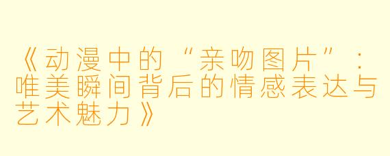 《动漫中的“亲吻图片”：唯美瞬间背后的情感表达与艺术魅力》