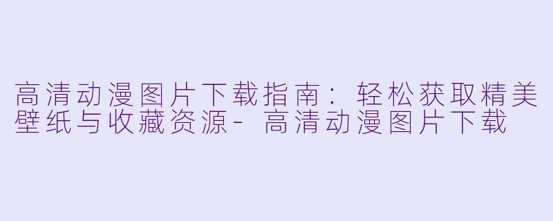 高清动漫图片下载指南：轻松获取精美壁纸与收藏资源-高清动漫图片下载