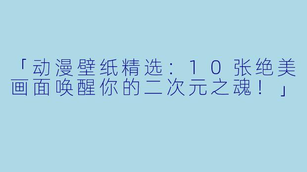「动漫壁纸精选：10张绝美画面唤醒你的二次元之魂！」