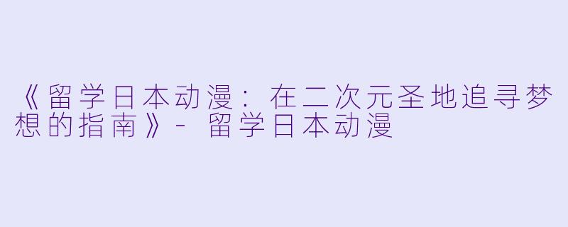 《留学日本动漫：在二次元圣地追寻梦想的指南》-留学日本动漫