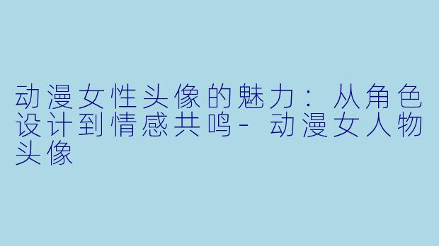 动漫女性头像的魅力：从角色设计到情感共鸣-动漫女人物头像
