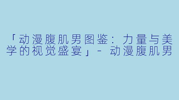 「动漫腹肌男图鉴：力量与美学的视觉盛宴」-动漫腹肌男