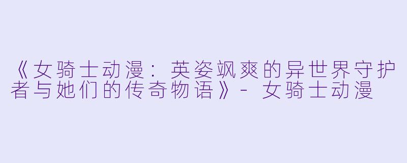 《女骑士动漫：英姿飒爽的异世界守护者与她们的传奇物语》-女骑士动漫
