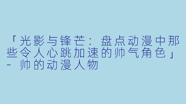 「光影与锋芒：盘点动漫中那些令人心跳加速的帅气角色」-帅的动漫人物