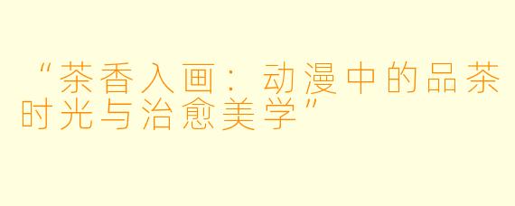 “茶香入画：动漫中的品茶时光与治愈美学”