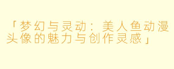 「梦幻与灵动：美人鱼动漫头像的魅力与创作灵感」