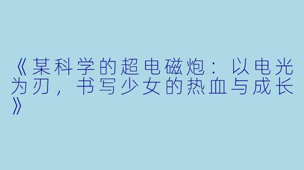 《某科学的超电磁炮：以电光为刃，书写少女的热血与成长》