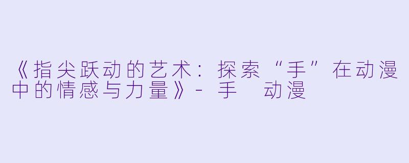 《指尖跃动的艺术:探索“手”在动漫中的情感与力量》