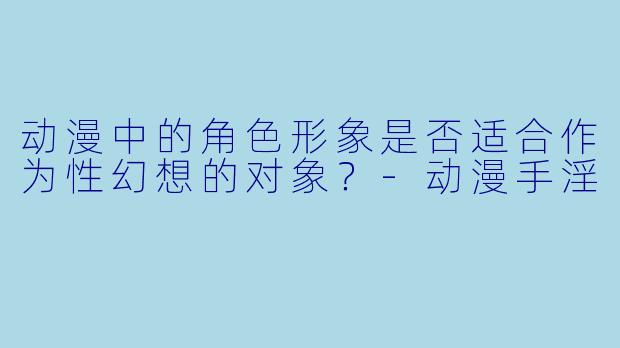 动漫中的角色形象是否适合作为性幻想的对象？-动漫手淫