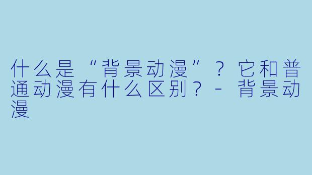什么是“背景动漫”？它和普通动漫有什么区别？-背景动漫