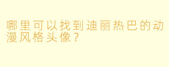 哪里可以找到迪丽热巴的动漫风格头像？