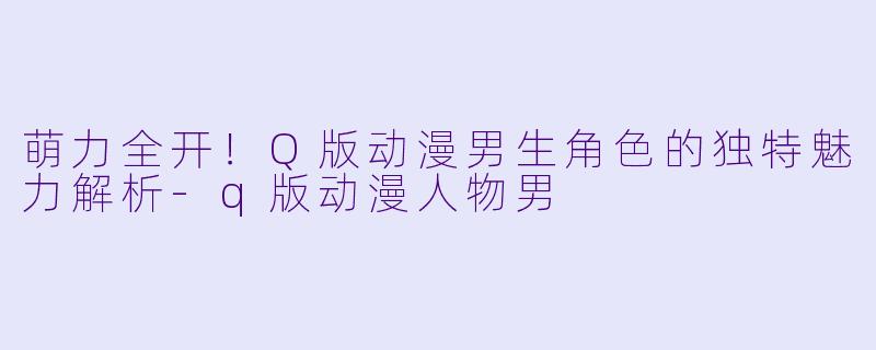 萌力全开！Q版动漫男生角色的独特魅力解析-q版动漫人物男