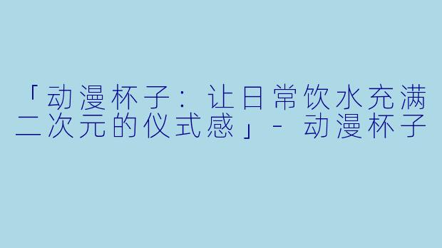 「动漫杯子：让日常饮水充满二次元的仪式感」-动漫杯子